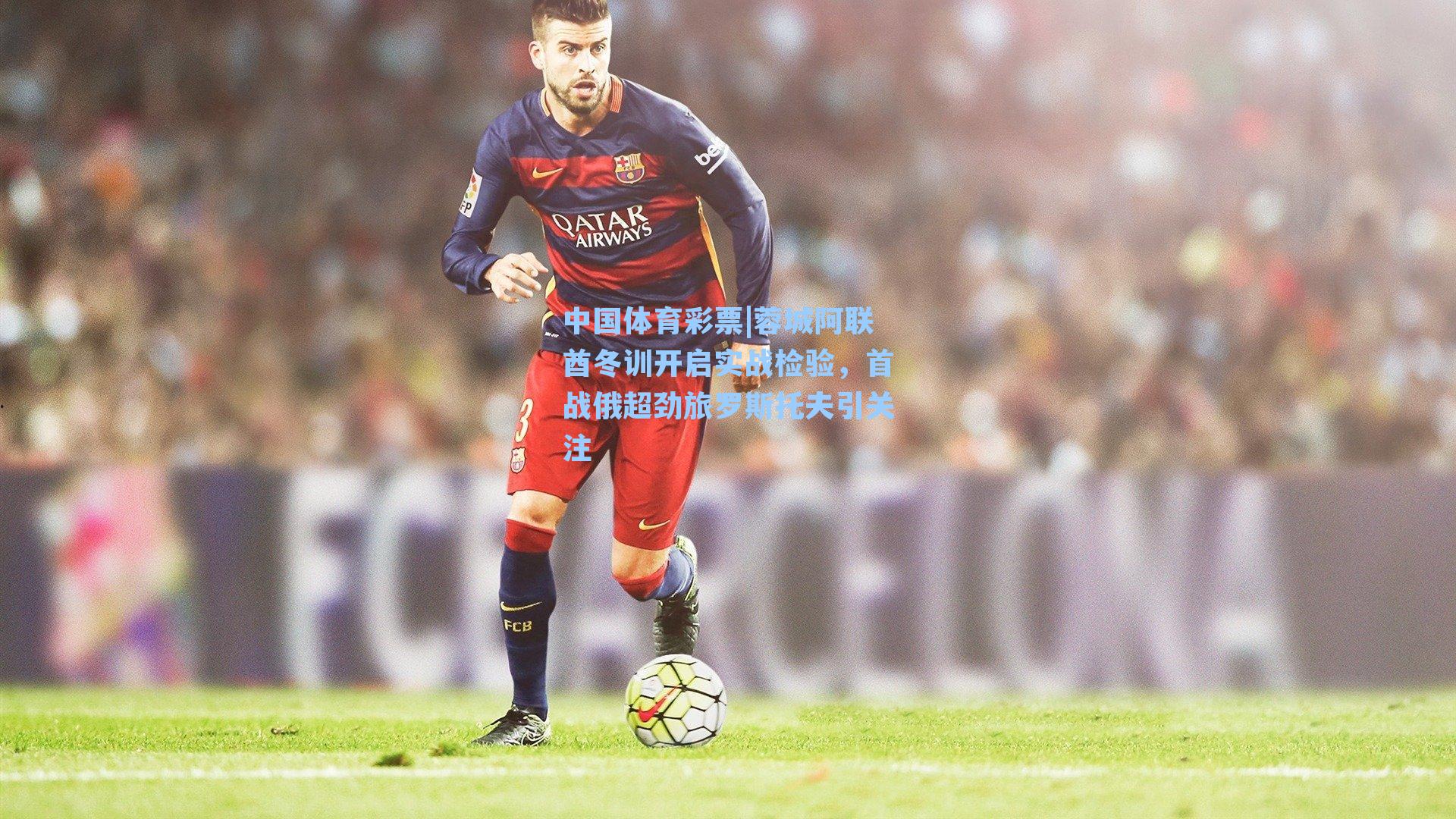 中国体育彩票|蓉城阿联酋冬训开启实战检验，首战俄超劲旅罗斯托夫引关注