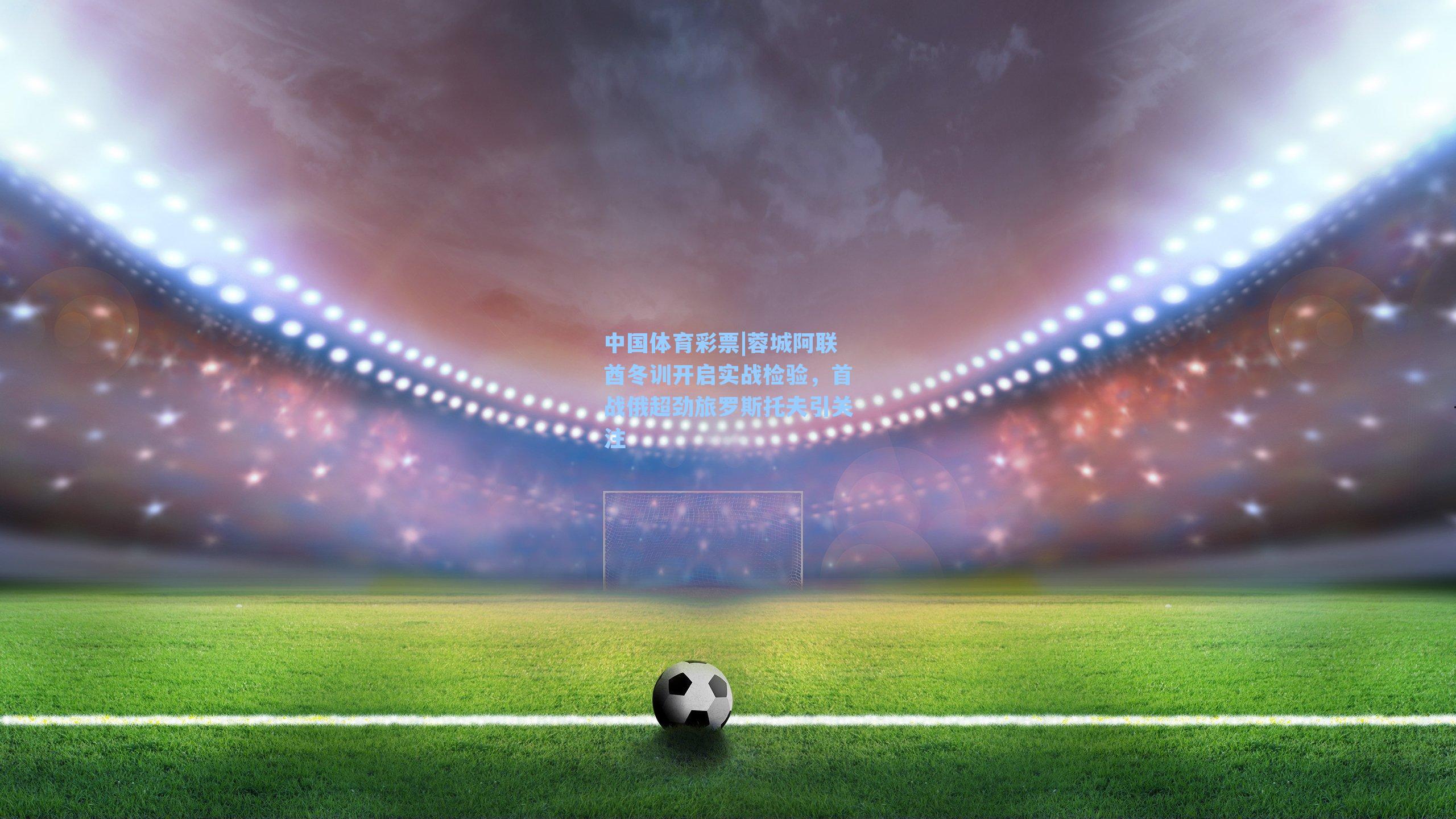 蓉城阿联酋冬训开启实战检验，首战俄超劲旅罗斯托夫引关注