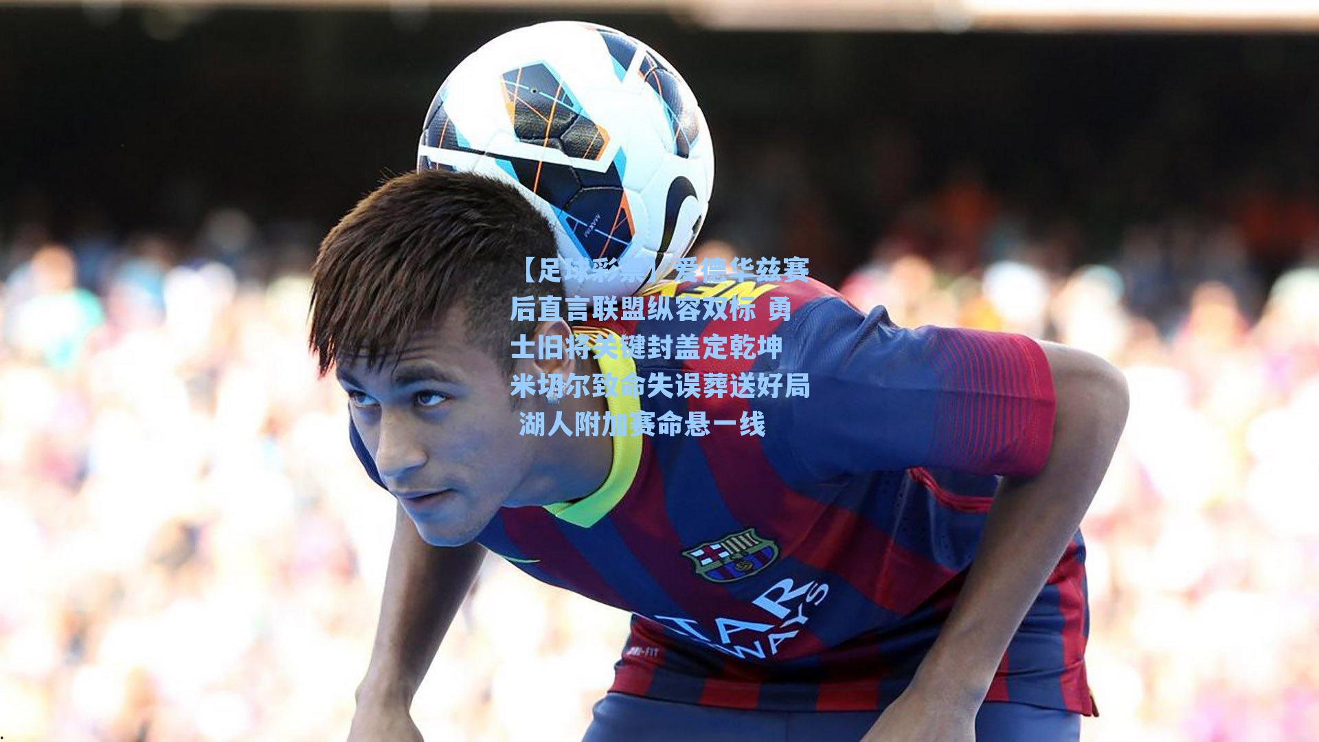 爱德华兹赛后直言联盟纵容双标 勇士旧将关键封盖定乾坤 米切尔致命失误葬送好局 湖人附加赛命悬一线