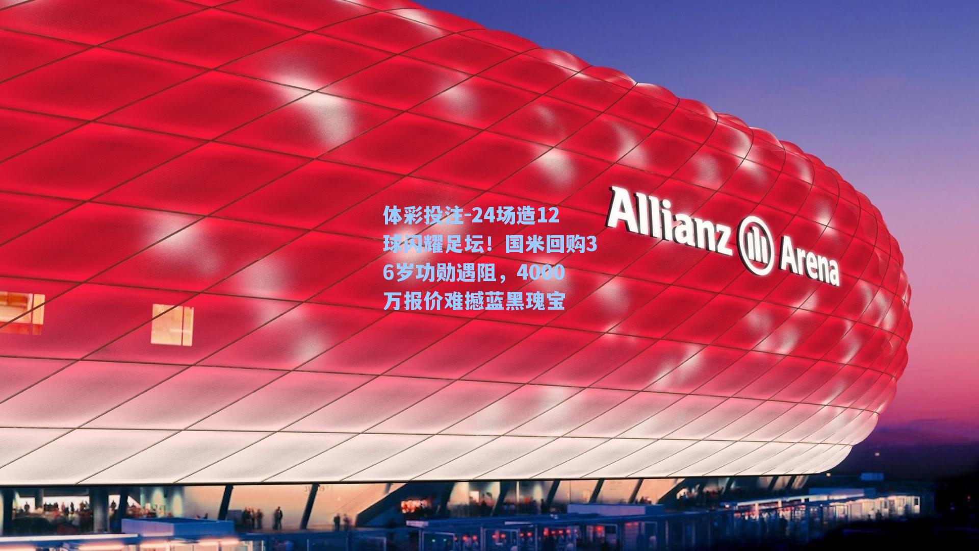 体彩投注-24场造12球闪耀足坛！国米回购36岁功勋遇阻，4000万报价难撼蓝黑瑰宝